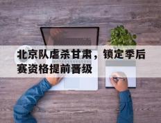 开云APP-关于北京队虐杀甘肃，锁定季后赛资格提前晋级的信息
